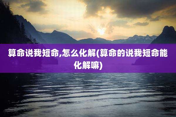 算命说我短命,怎么化解(算命的说我短命能化解嘛)