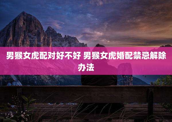 男猴女虎配对好不好 男猴女虎婚配禁忌解除办法