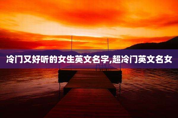 冷门又好听的女生英文名字,超冷门英文名女