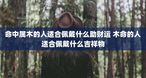 命中属木的人适合佩戴什么助财运 木命的人适合佩戴什么吉祥物