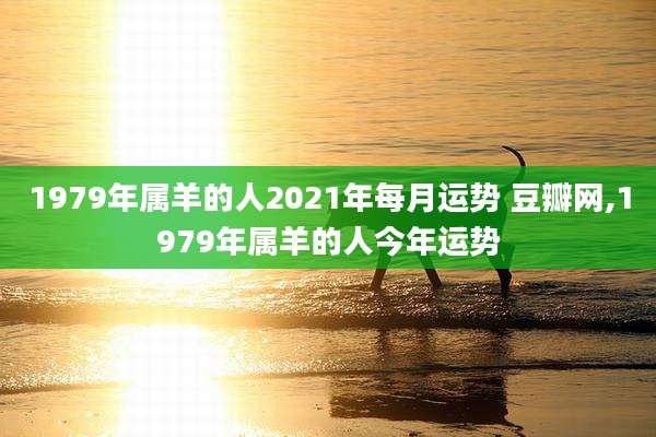 1979年属羊的人2021年每月运势 豆瓣网,1979年属羊的人今年运势