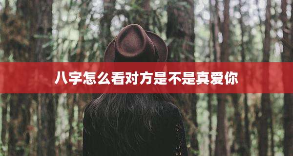 八字怎么看对方是不是真爱你