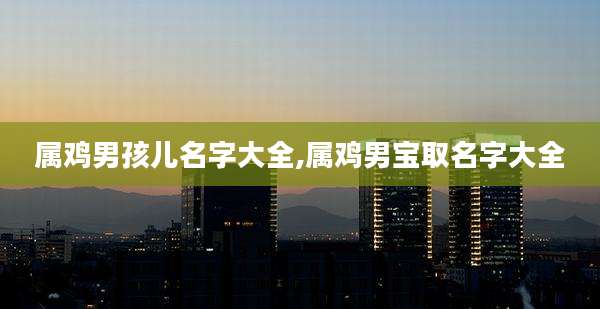属鸡男孩儿名字大全,属鸡男宝取名字大全
