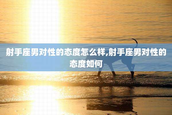 射手座男对性的态度怎么样,射手座男对性的态度如何