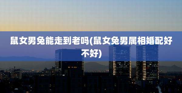 鼠女男兔能走到老吗(鼠女兔男属相婚配好不好)