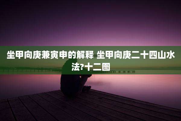 坐甲向庚兼寅申的解释 坐甲向庚二十四山水法?十二图