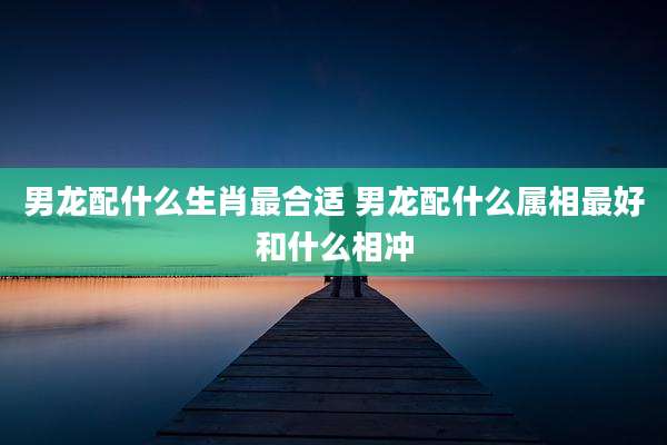 男龙配什么生肖最合适 男龙配什么属相最好和什么相冲