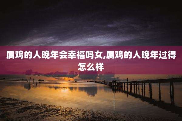 属鸡的人晚年会幸福吗女,属鸡的人晚年过得怎么样