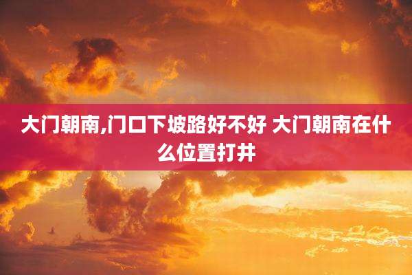 大门朝南,门口下坡路好不好 大门朝南在什么位置打井
