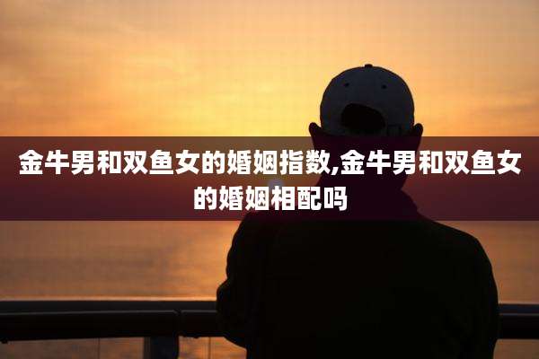 金牛男和双鱼女的婚姻指数,金牛男和双鱼女的婚姻相配吗