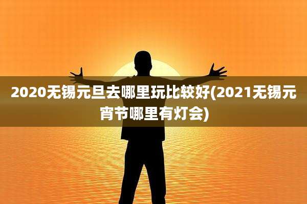 2020无锡元旦去哪里玩比较好(2021无锡元宵节哪里有灯会)