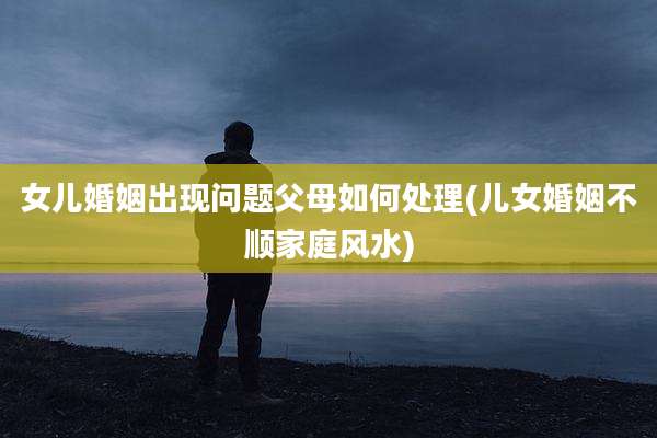 女儿婚姻出现问题父母如何处理(儿女婚姻不顺家庭风水)