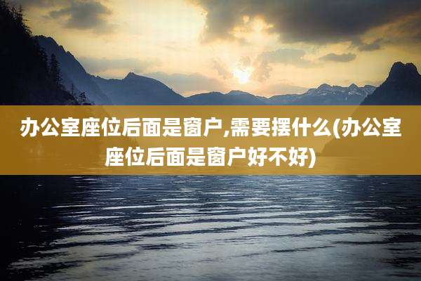 办公室座位后面是窗户,需要摆什么(办公室座位后面是窗户好不好)