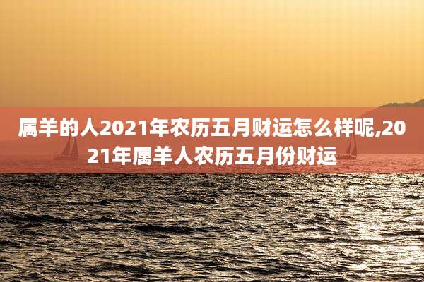 属羊的人2021年农历五月财运怎么样呢,2021年属羊人农历五月份财运