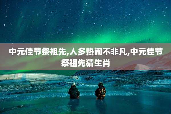 中元佳节祭祖先,人多热闹不非凡,中元佳节祭祖先猜生肖