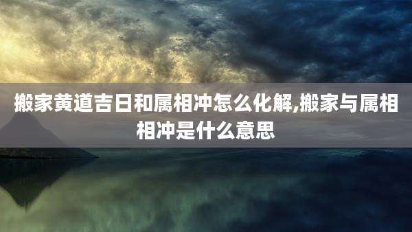 搬家黄道吉日和属相冲怎么化解,搬家与属相相冲是什么意思