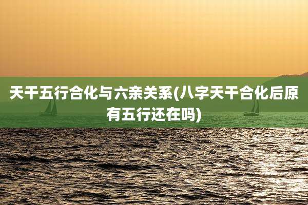 天干五行合化与六亲关系(八字天干合化后原有五行还在吗)
