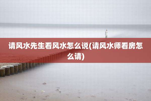 请风水先生看风水怎么说(请风水师看房怎么请)