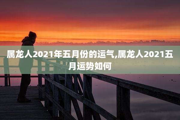 属龙人2021年五月份的运气,属龙人2021五月运势如何