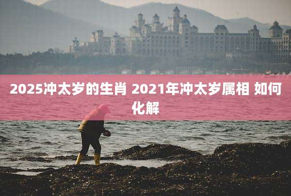 2025冲太岁的生肖 2021年冲太岁属相 如何化解