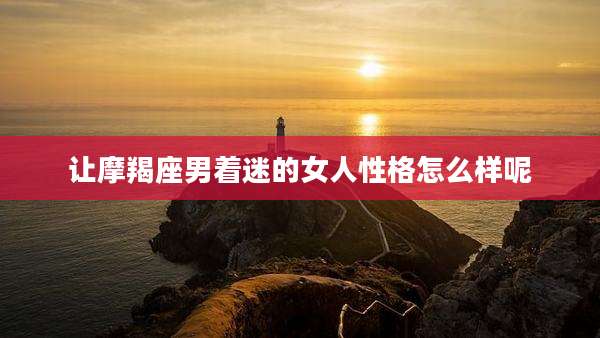 让摩羯座男着迷的女人性格怎么样呢