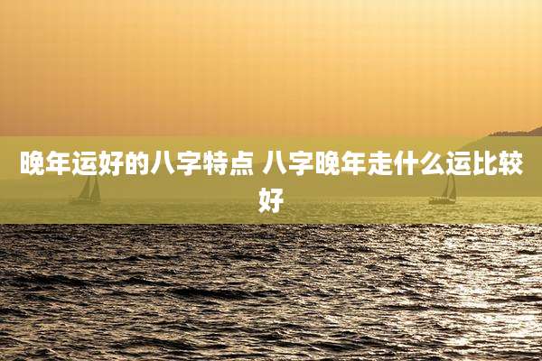 晚年运好的八字特点 八字晚年走什么运比较好