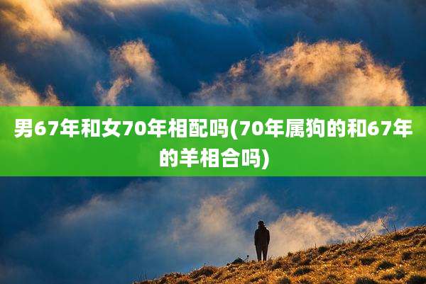 男67年和女70年相配吗(70年属狗的和67年的羊相合吗)