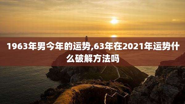 1963年男今年的运势,63年在2021年运势什么破解方法吗