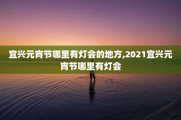 宜兴元宵节哪里有灯会的地方,2021宜兴元宵节哪里有灯会