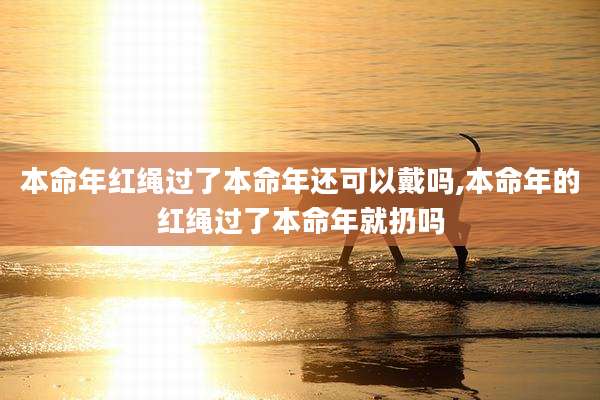 本命年红绳过了本命年还可以戴吗,本命年的红绳过了本命年就扔吗