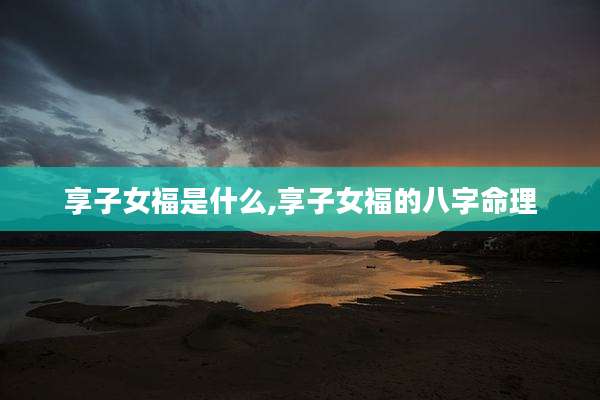 享子女福是什么,享子女福的八字命理