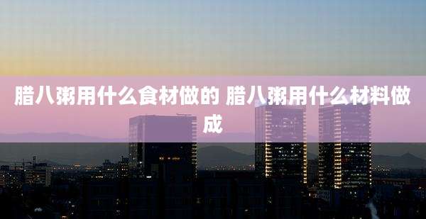 腊八粥用什么食材做的 腊八粥用什么材料做成