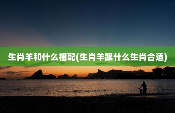生肖羊和什么相配(生肖羊跟什么生肖合适)
