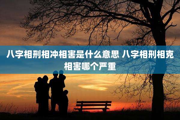 八字相刑相冲相害是什么意思 八字相刑相克相害哪个严重