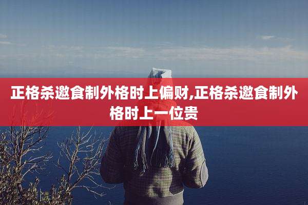 正格杀邀食制外格时上偏财,正格杀邀食制外格时上一位贵