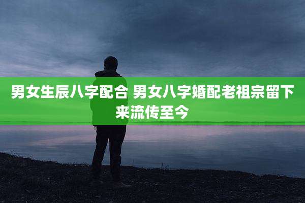男女生辰八字配合 男女八字婚配老祖宗留下来流传至今