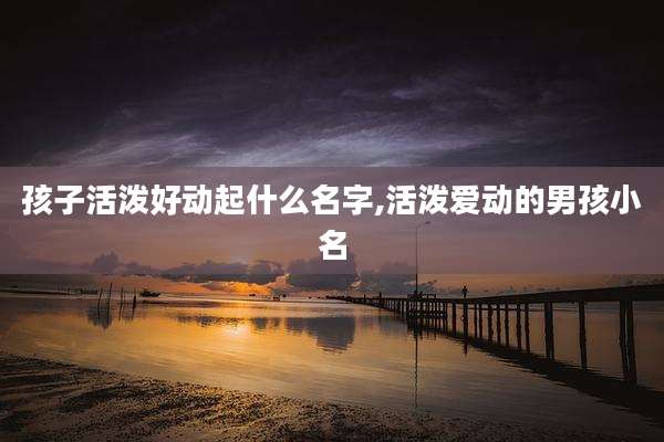 孩子活泼好动起什么名字,活泼爱动的男孩小名