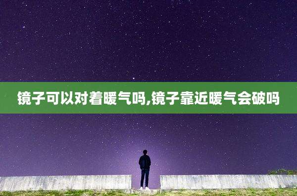 镜子可以对着暖气吗,镜子靠近暖气会破吗