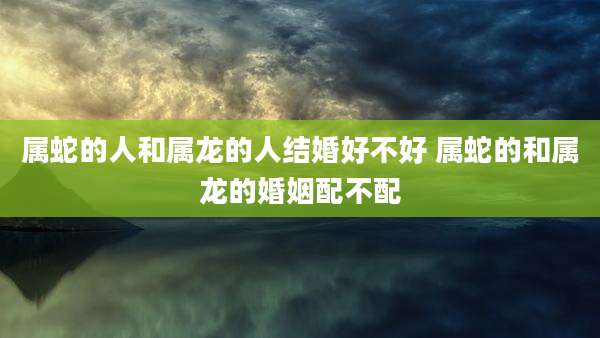 属蛇的人和属龙的人结婚好不好 属蛇的和属龙的婚姻配不配
