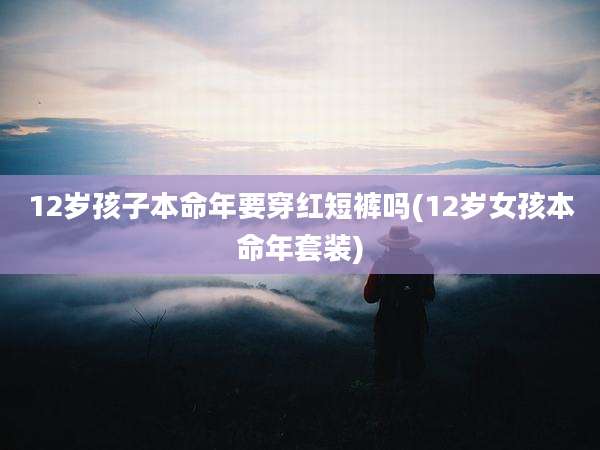 12岁孩子本命年要穿红短裤吗(12岁女孩本命年套装)