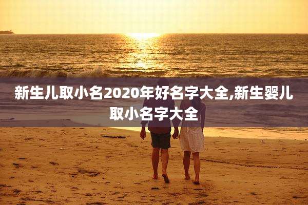 新生儿取小名2020年好名字大全,新生婴儿取小名字大全