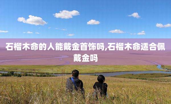 石榴木命的人能戴金首饰吗,石榴木命适合佩戴金吗
