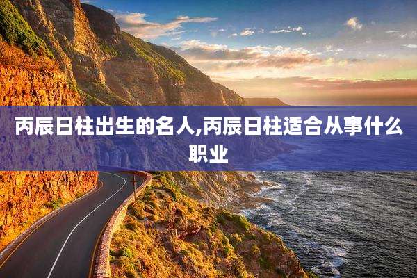 丙辰日柱出生的名人,丙辰日柱适合从事什么职业