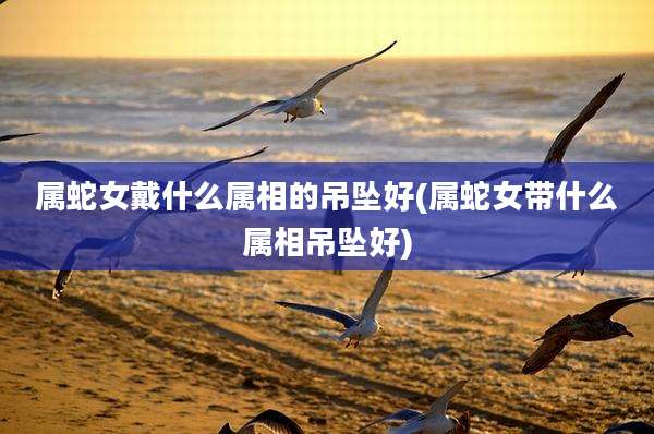属蛇女戴什么属相的吊坠好(属蛇女带什么属相吊坠好)