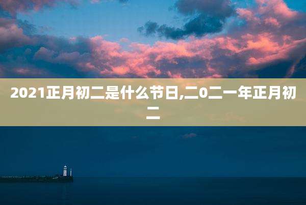 2021正月初二是什么节日,二0二一年正月初二