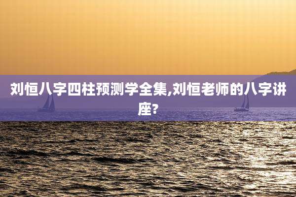 刘恒八字四柱预测学全集,刘恒老师的八字讲座?