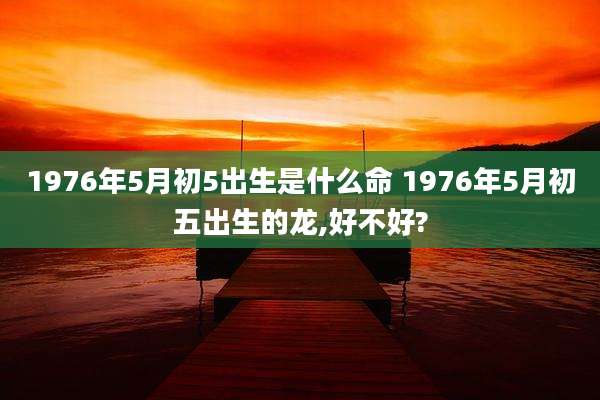1976年5月初5出生是什么命 1976年5月初五出生的龙,好不好?