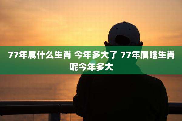 77年属什么生肖 今年多大了 77年属啥生肖呢今年多大