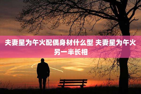 夫妻星为午火配偶身材什么型 夫妻星为午火另一半长相
