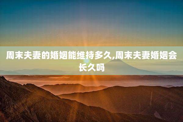 周末夫妻的婚姻能维持多久,周末夫妻婚姻会长久吗